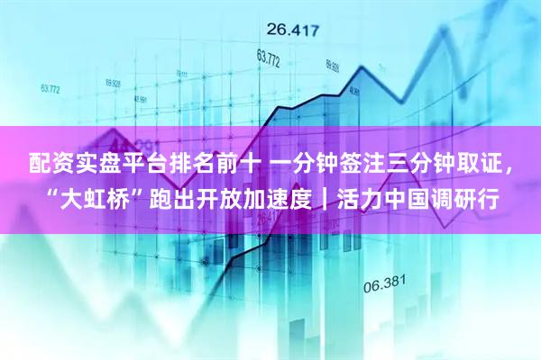 配资实盘平台排名前十 一分钟签注三分钟取证，“大虹桥”跑出开放加速度｜活力中国调研行