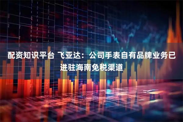 配资知识平台 飞亚达：公司手表自有品牌业务已进驻海南免税渠道