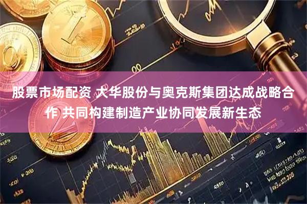 股票市场配资 大华股份与奥克斯集团达成战略合作 共同构建制造产业协同发展新生态