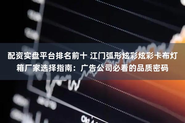 配资实盘平台排名前十 江门弧形炫彩炫彩卡布灯箱厂家选择指南：广告公司必看的品质密码